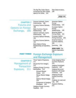 page xxi
The Big Mac Index Shows
Currencies Are Very Cheap
against the Dollar, 164
Rate Determination,
184
CHAPTER 7
Futures and
Options on Foreign
Exchange, 185
Futures Contracts: Some
Preliminaries, 186
Currency Futures Markets,
188
Basic Currency Futures
Relationships, 189
Options Contracts: Some
Preliminaries, 193
Currency Options Markets,
193
Currency Futures Options,
194
Basic Option-Pricing
Relationships at Expiration,
194
American Option-
Pricing
Relationships, 197
European Option-
Pricing
Relationships, 199
Binomial Option-
Pricing Model, 201
European Option-
Pricing Formula, 203
Empirical Tests of
Currency Options,
205
Summary, 206
MINI CASE: The
Options Speculator,
208
PART THREE Foreign Exchange Exposure
and Management
CHAPTER 8
Management of
Transaction
Exposure, 211
Three Types of Exposure,
211
Should the Firm Hedge?,
212
Hedging Foreign Currency
Receivables, 214
Forward Market
Hedge, 214
Money Market Hedge,
217
Options Market Hedge,
218
Comparison of Hedging
Strategies, 220
Hedging Foreign Currency
Payables, 221
Cross-Hedging Minor
Currency Exposure,
223
Hedging Contingent
Exposure, 224
Hedging Recurrent
Exposure with Swap
Contracts, 225
Hedging through
Invoice Currency,
226
Hedging via Lead and
Lag, 226
Exposure Netting,
227
 