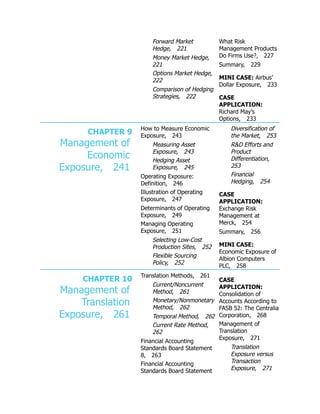 Forward Market
Hedge, 221
Money Market Hedge,
221
Options Market Hedge,
222
Comparison of Hedging
Strategies, 222
What Risk
Management Products
Do Firms Use?, 227
Summary, 229
MINI CASE: Airbus’
Dollar Exposure, 233
CASE
APPLICATION:
Richard May’s
Options, 233
CHAPTER 9
Management of
Economic
Exposure, 241
How to Measure Economic
Exposure, 243
Measuring Asset
Exposure, 243
Hedging Asset
Exposure, 245
Operating Exposure:
Definition, 246
Illustration of Operating
Exposure, 247
Determinants of Operating
Exposure, 249
Managing Operating
Exposure, 251
Selecting Low-Cost
Production Sites, 252
Flexible Sourcing
Policy, 252
Diversification of
the Market, 253
R&D Efforts and
Product
Differentiation,
253
Financial
Hedging, 254
CASE
APPLICATION:
Exchange Risk
Management at
Merck, 254
Summary, 256
MINI CASE:
Economic Exposure of
Albion Computers
PLC, 258
CHAPTER 10
Management of
Translation
Exposure, 261
Translation Methods, 261
Current/Noncurrent
Method, 261
Monetary/Nonmonetary
Method, 262
Temporal Method, 262
Current Rate Method,
262
Financial Accounting
Standards Board Statement
8, 263
Financial Accounting
Standards Board Statement
CASE
APPLICATION:
Consolidation of
Accounts According to
FASB 52: The Centralia
Corporation, 268
Management of
Translation
Exposure, 271
Translation
Exposure versus
Transaction
Exposure, 271
 