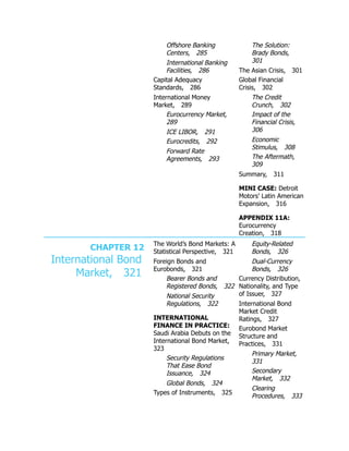 Offshore Banking
Centers, 285
International Banking
Facilities, 286
Capital Adequacy
Standards, 286
International Money
Market, 289
Eurocurrency Market,
289
ICE LIBOR, 291
Eurocredits, 292
Forward Rate
Agreements, 293
The Solution:
Brady Bonds,
301
The Asian Crisis, 301
Global Financial
Crisis, 302
The Credit
Crunch, 302
Impact of the
Financial Crisis,
306
Economic
Stimulus, 308
The Aftermath,
309
Summary, 311
MINI CASE: Detroit
Motors’ Latin American
Expansion, 316
APPENDIX 11A:
Eurocurrency
Creation, 318
CHAPTER 12
International Bond
Market, 321
The World’s Bond Markets: A
Statistical Perspective, 321
Foreign Bonds and
Eurobonds, 321
Bearer Bonds and
Registered Bonds, 322
National Security
Regulations, 322
INTERNATIONAL
FINANCE IN PRACTICE:
Saudi Arabia Debuts on the
International Bond Market,
323
Security Regulations
That Ease Bond
Issuance, 324
Global Bonds, 324
Types of Instruments, 325
Equity-Related
Bonds, 326
Dual-Currency
Bonds, 326
Currency Distribution,
Nationality, and Type
of Issuer, 327
International Bond
Market Credit
Ratings, 327
Eurobond Market
Structure and
Practices, 331
Primary Market,
331
Secondary
Market, 332
Clearing
Procedures, 333
 