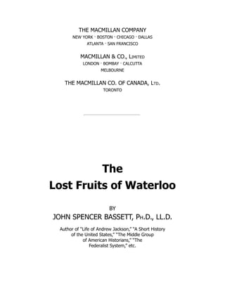 THE MACMILLAN COMPANY
NEW YORK · BOSTON · CHICAGO · DALLAS
ATLANTA · SAN FRANCISCO
MACMILLAN & CO., Limited
LONDON · BOMBAY · CALCUTTA
MELBOURNE
THE MACMILLAN CO. OF CANADA, Ltd.
TORONTO
The
Lost Fruits of Waterloo
BY
JOHN SPENCER BASSETT, Ph.D., LL.D.
Author of “Life of Andrew Jackson,” “A Short History
of the United States,” “The Middle Group
of American Historians,” “The
Federalist System,” etc.
 