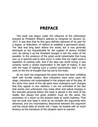 PREFACE
This book was begun under the influence of the enthusiasm
aroused by President Wilson’s address to Congress on January 22,
1917. It was then that he first gave definite utterance of his plan for
a league, or federation, of nations to establish a permanent peace.
The idea had long been before the world, but it was generally
dismissed as too impracticable for the support of serious minded
men. By taking it up the President brought it into the realm of the
possible. In the presence of the great world catastrophe that hung
over us it seemed well to dare much in order that we might avoid a
repetition of existing evils. And if the idea was worth trying, it was
certainly worth a careful examination in the light of history. It was
with the hope of making such a careful examination that I set to
work on the line of thought that has led to this book.
As my work has progressed the great drama has been unfolding
itself with terrible realism. New characters have come upon the
stage, characters not contemplated in the original cast of the play. At
the same time some of the old parts have undergone such changes
that they appear in new relations. I am not unmindful of the fact
that events now unforeseen may make other and radical changes in
the dramatis personæ before this book is placed in the hand of the
reader. But always the great problem must be the same, the
prevention of a return to the present state of world madness. That
end we must ever keep in mind as we consider the arguments here
advanced, and any inconsistency discovered between the argument
and the actual state of events will, I hope, be treated with as much
leniency as the transitions of the situation seem to warrant.
 