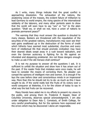 As I write, many things indicate that the great conflict is
approaching dissolution. The exhaustion of the nations, the
awakening voices of the masses, the evident failure of militarism to
lead Germany to world empire, the rising spectre of the international
solidarity of the laborers, and many other portents seem to show
that the world will soon have to say “yes” or “no” to the plain
question: “Shall we, or shall we not, have a union of nations to
promote permanent peace?”
The warning that they must answer the question is shouted to
many classes. Bankers are threatened with the repudiation of the
securities of the greatest nations, manufacturers may soon see their
vast gains swallowed up in the destruction of the forms of credit
which hitherto have seemed most substantial, churches and every
form of intellectual life that should promote civilization may have
their dearest ideals swept away in a rush toward radicalism, and
even the German autocracy is fighting for its life against an
infuriated and despairing proletariat. Are not these dangers enough
to make us ask if the old menace shall continue?
It is not my purpose to answer all the questions I ask. It is
sufficient to unfold the situation and show how it has arisen out of
the past. If the reader finds that mistakes were once made, he will
have to consider the means of correcting them. No pleader can
compel the opinions of intelligent men and women. It is enough if he
lays the case before clear and conscientious minds in an impersonal
way. More than this he should not try to do: as much as this I have
sought to do. If the world really lost the fruits of its victory over a
world conqueror at Waterloo, it is for the citizen of today to say in
what way the lost fruits can be recovered.
Many friends have aided me in my efforts to present my views to
the public, and among them Dr. Frederick P. Keppel, Dean of
Columbia University, deserves special acknowledgment. I am also
under obligation to Dean Ada C. Comstock, of Smith College, for
very careful proofreading. But for the opinions here expressed and
the errors which may be discovered I alone am responsible.
 