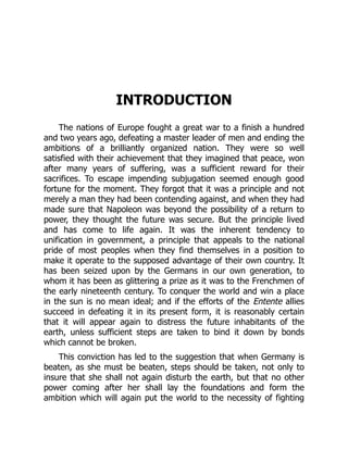 INTRODUCTION
The nations of Europe fought a great war to a finish a hundred
and two years ago, defeating a master leader of men and ending the
ambitions of a brilliantly organized nation. They were so well
satisfied with their achievement that they imagined that peace, won
after many years of suffering, was a sufficient reward for their
sacrifices. To escape impending subjugation seemed enough good
fortune for the moment. They forgot that it was a principle and not
merely a man they had been contending against, and when they had
made sure that Napoleon was beyond the possibility of a return to
power, they thought the future was secure. But the principle lived
and has come to life again. It was the inherent tendency to
unification in government, a principle that appeals to the national
pride of most peoples when they find themselves in a position to
make it operate to the supposed advantage of their own country. It
has been seized upon by the Germans in our own generation, to
whom it has been as glittering a prize as it was to the Frenchmen of
the early nineteenth century. To conquer the world and win a place
in the sun is no mean ideal; and if the efforts of the Entente allies
succeed in defeating it in its present form, it is reasonably certain
that it will appear again to distress the future inhabitants of the
earth, unless sufficient steps are taken to bind it down by bonds
which cannot be broken.
This conviction has led to the suggestion that when Germany is
beaten, as she must be beaten, steps should be taken, not only to
insure that she shall not again disturb the earth, but that no other
power coming after her shall lay the foundations and form the
ambition which will again put the world to the necessity of fighting
 