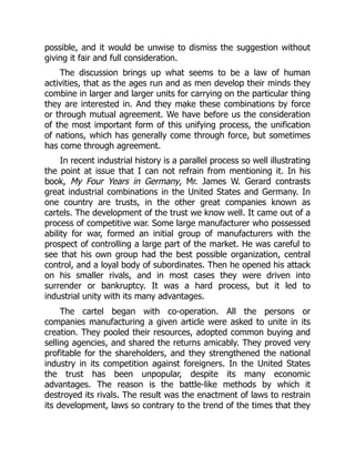 possible, and it would be unwise to dismiss the suggestion without
giving it fair and full consideration.
The discussion brings up what seems to be a law of human
activities, that as the ages run and as men develop their minds they
combine in larger and larger units for carrying on the particular thing
they are interested in. And they make these combinations by force
or through mutual agreement. We have before us the consideration
of the most important form of this unifying process, the unification
of nations, which has generally come through force, but sometimes
has come through agreement.
In recent industrial history is a parallel process so well illustrating
the point at issue that I can not refrain from mentioning it. In his
book, My Four Years in Germany, Mr. James W. Gerard contrasts
great industrial combinations in the United States and Germany. In
one country are trusts, in the other great companies known as
cartels. The development of the trust we know well. It came out of a
process of competitive war. Some large manufacturer who possessed
ability for war, formed an initial group of manufacturers with the
prospect of controlling a large part of the market. He was careful to
see that his own group had the best possible organization, central
control, and a loyal body of subordinates. Then he opened his attack
on his smaller rivals, and in most cases they were driven into
surrender or bankruptcy. It was a hard process, but it led to
industrial unity with its many advantages.
The cartel began with co-operation. All the persons or
companies manufacturing a given article were asked to unite in its
creation. They pooled their resources, adopted common buying and
selling agencies, and shared the returns amicably. They proved very
profitable for the shareholders, and they strengthened the national
industry in its competition against foreigners. In the United States
the trust has been unpopular, despite its many economic
advantages. The reason is the battle-like methods by which it
destroyed its rivals. The result was the enactment of laws to restrain
its development, laws so contrary to the trend of the times that they
 