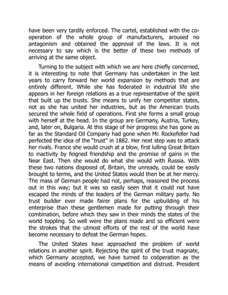 have been very tardily enforced. The cartel, established with the co-
operation of the whole group of manufacturers, aroused no
antagonism and obtained the approval of the laws. It is not
necessary to say which is the better of these two methods of
arriving at the same object.
Turning to the subject with which we are here chiefly concerned,
it is interesting to note that Germany has undertaken in the last
years to carry forward her world expansion by methods that are
entirely different. While she has federated in industrial life she
appears in her foreign relations as a true representative of the spirit
that built up the trusts. She means to unify her competitor states,
not as she has united her industries, but as the American trusts
secured the whole field of operations. First she forms a small group
with herself at the head. In the group are Germany, Austria, Turkey,
and, later on, Bulgaria. At this stage of her progress she has gone as
far as the Standard Oil Company had gone when Mr. Rockefeller had
perfected the idea of the “trust” in 1882. Her next step was to attack
her rivals. France she would crush at a blow, first lulling Great Britain
to inactivity by feigned friendship and the promise of gains in the
Near East. Then she would do what she would with Russia. With
these two nations disposed of, Britain, the unready, could be easily
brought to terms, and the United States would then be at her mercy.
The mass of German people had not, perhaps, reasoned the process
out in this way; but it was so easily seen that it could not have
escaped the minds of the leaders of the German military party. No
trust builder ever made fairer plans for the upbuilding of his
enterprise than these gentlemen made for putting through their
combination, before which they saw in their minds the states of the
world toppling. So well were the plans made and so efficient were
the strokes that the utmost efforts of the rest of the world have
become necessary to defeat the German hopes.
The United States have approached the problem of world
relations in another spirit. Rejecting the spirit of the trust magnate,
which Germany accepted, we have turned to coöperation as the
means of avoiding international competition and distrust. President
 
