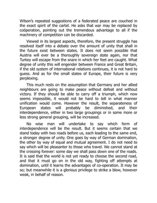 Wilson’s repeated suggestions of a federated peace are couched in
the exact spirit of the cartel. He asks that war may be replaced by
coöperation, pointing out the tremendous advantage to all if the
machinery of competition can be discarded.
Viewed in its largest aspects, therefore, the present struggle has
resolved itself into a debate over the amount of unity that shall in
the future exist between states. It does not seem possible that
Austria will ever be a thoroughly sovereign state again, nor that
Turkey will escape from the snare in which her feet are caught. What
degree of unity this will engender between France and Great Britain,
if the old system of international relations continues, it is not hard to
guess. And as for the small states of Europe, their future is very
perplexing.
This much rests on the assumption that Germany and her allied
neighbours are going to make peace without defeat and without
victory. If they should be able to carry off a triumph, which now
seems impossible, it would not be hard to tell in what manner
unification would come. However the result, the separateness of
European states will probably be diminished, and their
interdependence, either in two large groupings or in some more or
less strong general grouping, will be increased.
No wise man will undertake to say which form of
interdependence will be the result. But it seems certain that we
stand today with two roads before us, each leading to the same end,
a stronger degree of unity. One goes by way of German domination,
the other by way of equal and mutual agreement. I do not need to
say which will be pleasanter to those who travel. We cannot stand at
the crossing forever: some day we shall pass down one of the roads.
It is said that the world is not yet ready to choose the second road,
and that it must go on in the old way, fighting off attempts at
domination, until it learns the advantages of co-operation. It may be
so; but meanwhile it is a glorious privilege to strike a blow, however
weak, in behalf of reason.
 
