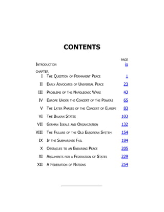 CONTENTS
PAGE
Introduction ix
CHAPTER
I The Question of Permanent Peace 1
II Early Advocates of Universal Peace 23
III Problems of the Napoleonic Wars 43
IV Europe Under the Concert of the Powers 65
V The Later Phases of the Concert of Europe 83
VI The Balkan States 103
VII German Ideals and Organization 132
VIII The Failure of the Old European System 154
IX If the Submarines Fail 184
X Obstacles to an Enduring Peace 205
XI Arguments for a Federation of States 229
XII A Federation of Nations 254
 