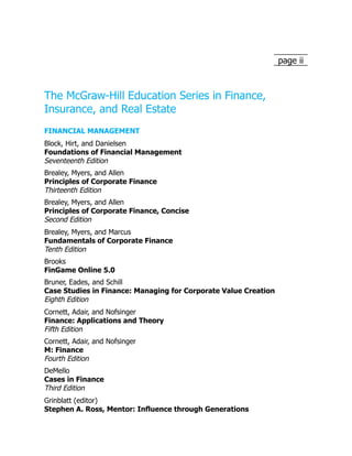 page ii
The McGraw-Hill Education Series in Finance,
Insurance, and Real Estate
FINANCIAL MANAGEMENT
Block, Hirt, and Danielsen
Foundations of Financial Management
Seventeenth Edition
Brealey, Myers, and Allen
Principles of Corporate Finance
Thirteenth Edition
Brealey, Myers, and Allen
Principles of Corporate Finance, Concise
Second Edition
Brealey, Myers, and Marcus
Fundamentals of Corporate Finance
Tenth Edition
Brooks
FinGame Online 5.0
Bruner, Eades, and Schill
Case Studies in Finance: Managing for Corporate Value Creation
Eighth Edition
Cornett, Adair, and Nofsinger
Finance: Applications and Theory
Fifth Edition
Cornett, Adair, and Nofsinger
M: Finance
Fourth Edition
DeMello
Cases in Finance
Third Edition
Grinblatt (editor)
Stephen A. Ross, Mentor: Influence through Generations
 