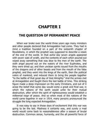CHAPTER I
THE QUESTION OF PERMANENT PEACE
When war broke over the world three years ago many ministers
and other people declared that Armageddon had come. They had in
mind a tradition founded on a part of the sixteenth chapter of
Revelations, in which the prophet was supposed to describe a vision
of the end of the world. In that awful day seven angels appeared
with seven vials of wrath, and the contents of each when poured out
wiped away something that was dear to the men of the earth. The
sixth angel poured out on the waters of the river Euphrates, and
they were dried up; and then unclean spirits issued from the mouths
of the dragons and of other beasts and from the mouth of the false
prophet, and they went into the kings of the earth, then the political
rulers of mankind, and induced them to bring the people together
“to the battle of that great day of God Almighty.” And the armies met
at Armageddon and fought there the last battle of time. This striking
figure made a deep impression on the early Christians, and out of it
arose the belief that some day would come a great and final war, in
which the nations of the earth would unite for their mutual
destruction, after which the spirit of righteousness would establish a
millennial reign of peace. And so when most of the nations of the
world came together in war in 1914, many persons pronounced the
struggle the long expected Armageddon.
It was easy to say in those days of excitement that this war was
going to be the last. Madness it certainly was, and surely a mad
world would come back to reasonableness after a season of brutal
destruction. Common sense, humanity, and the all powerful force of
 