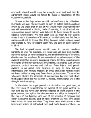 economic interest would bring the struggle to an end, and then by
agreement steps would be taken to make a recurrence of the
situation impossible.
It was in the days when we still had confidence in civilization.
Humanity, we said, had developed to such an extent that it could not
return to the chaos that an age of war would imply. International law
was still considered a binding body of morality, if not of actual law.
International public opinion was believed to have power to punish
national wrong-doers. We who teach said as much to our classes
many times in those days of innocence. In all sincerity we felt that a
nation could not do this or that thing because public opinion would
not tolerate it. How far distant seem now the days of early summer
in 1914!
We had adopted many specific rules to restrain needless
barbarity in war. For example, we would not use dum-dum bullets,
nor drop bombs on non-combatants, nor shell the homes of innocent
dwellers on the seashore. It was considered an achievement of the
civilized spirit that an army occupying enemy territory would respect
the rights of the non-combatant inhabitants, set guards over private
property, protect women and children from injury, and permit
civilians to go about their business as long as they did not
intermeddle with military matters. In three and a half horrible years
we have drifted a long way from these protestations. Those of us
who once studied the elements of international law may well study
them again when the war is over, if, indeed, international law is still
thought worth studying.
In the vision the angel poured out his vial on the great river, to
the early men of Mesapotamia the symbol of the great waters. In
our own day we have seen strange engines of wrath placed in the
great waters, foul spirits that destroy men and ships in disregard of
the rules of fair fighting. And out of the mouths of dragons and
other loathsome beasts, and of false prophets as well, evil spirits
have issued in these sad days. They have taken their places in the
hearts and minds of self-willed men and made beasts of them; so
 