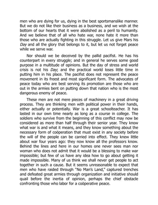 men who are dying for us, dying in the best sportsmanslike manner.
But we do not like their business as a business, and we wish at the
bottom of our hearts that it were abolished as a peril to humanity.
And we believe that of all who hate war, none hate it more than
those who are actually fighting in this struggle. Let us give Mars his
Day and all the glory that belongs to it, but let us not forget peace
while we serve war.
Nor should we be deceived by the pallid pacifist. He has his
counterpart in every struggle; and in general he serves some good
purpose in a multitude of opinions. But the day of stress and world
crisis is not his Day; and the practical world loses little time in
putting him in his place. The pacifist does not represent the peace
movement in its freest and most significant form. The advocates of
peace today who are best serving its promotion are those who are
out in the armies bent on putting down that nation who is the most
dangerous enemy of peace.
These men are not mere pieces of machinery in a great driving
process. They are thinking men with political power in their hands,
either actually or potentially. War is a great schoolteacher. It has
lasted in our own time nearly as long as a course in college. The
soldiers who survive from the beginning of this conflict may now be
considered as more than half through their senior year. They know
what war is and what it means, and they know something about the
necessary form of coöperation that must exist in any society before
the will of the people can be carried into effect. They knew little
about war four years ago: they now know all the professors know.
Behind the lines and here in our homes one never sees man nor
woman who does not admit that it would be a blessing to make war
impossible; but few of us have any idea how to go about getting it
made impossible. Many of us think we shall never get people to act
together in such a cause. But it seems unreasonable to expect that
men who have raided through “No Man’s Land,” captured trenches
and defeated great armies through organization and initiative should
quail before the inertia of opinion, perhaps the chief obstacle
confronting those who labor for a coöperative peace.
 