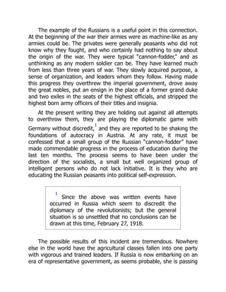 The example of the Russians is a useful point in this connection.
At the beginning of the war their armies were as machine-like as any
armies could be. The privates were generally peasants who did not
know why they fought, and who certainly had nothing to say about
the origin of the war. They were typical “cannon-fodder,” and as
unthinking as any modern soldier can be. They have learned much
from less than three years of war. They slowly acquired purpose, a
sense of organization, and leaders whom they follow. Having made
this progress they overthrew the imperial government, drove away
the great nobles, put an ensign in the place of a former grand duke
and two exiles in the seats of the highest officials, and stripped the
highest born army officers of their titles and insignia.
At the present writing they are holding out against all attempts
to overthrow them, they are playing the diplomatic game with
Germany without discredit,
1
and they are reported to be shaking the
foundations of autocracy in Austria. At any rate, it must be
confessed that a small group of the Russian “cannon-fodder” have
made commendable progress in the process of education during the
last ten months. The process seems to have been under the
direction of the socialists, a small but well organized group of
intelligent persons who do not lack initiative. It is they who are
educating the Russian peasants into political self-expression.
1
Since the above was written events have
occurred in Russia which seem to discredit the
diplomacy of the revolutionists; but the general
situation is so unsettled that no conclusions can be
drawn at this time, February 27, 1918.
The possible results of this incident are tremendous. Nowhere
else in the world have the agricultural classes fallen into one party
with vigorous and trained leaders. If Russia is now embarking on an
era of representative government, as seems probable, she is passing
 