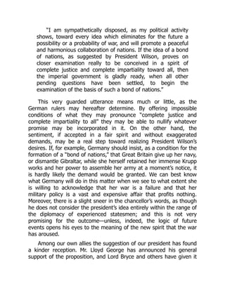 “I am sympathetically disposed, as my political activity
shows, toward every idea which eliminates for the future a
possibility or a probability of war, and will promote a peaceful
and harmonious collaboration of nations. If the idea of a bond
of nations, as suggested by President Wilson, proves on
closer examination really to be conceived in a spirit of
complete justice and complete impartiality toward all, then
the imperial government is gladly ready, when all other
pending questions have been settled, to begin the
examination of the basis of such a bond of nations.”
This very guarded utterance means much or little, as the
German rulers may hereafter determine. By offering impossible
conditions of what they may pronounce “complete justice and
complete impartiality to all” they may be able to nullify whatever
promise may be incorporated in it. On the other hand, the
sentiment, if accepted in a fair spirit and without exaggerated
demands, may be a real step toward realizing President Wilson’s
desires. If, for example, Germany should insist, as a condition for the
formation of a “bond of nations,” that Great Britain give up her navy,
or dismantle Gibraltar, while she herself retained her immense Krupp
works and her power to assemble her army at a moment’s notice, it
is hardly likely the demand would be granted. We can best know
what Germany will do in this matter when we see to what extent she
is willing to acknowledge that her war is a failure and that her
military policy is a vast and expensive affair that profits nothing.
Moreover, there is a slight sneer in the chancellor’s words, as though
he does not consider the president’s idea entirely within the range of
the diplomacy of experienced statesmen; and this is not very
promising for the outcome—unless, indeed, the logic of future
events opens his eyes to the meaning of the new spirit that the war
has aroused.
Among our own allies the suggestion of our president has found
a kinder reception. Mr. Lloyd George has announced his general
support of the proposition, and Lord Bryce and others have given it
 