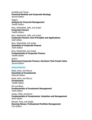 Grinblatt and Titman
Financial Markets and Corporate Strategy
Second Edition
Higgins
Analysis for Financial Management
Twelfth Edition
Ross, Westerfield, Jaffe, and Jordan
Corporate Finance
Twelfth Edition
Ross, Westerfield, Jaffe, and Jordan
Corporate Finance: Core Principles and Applications
Sixth Edition
Ross, Westerfield, and Jordan
Essentials of Corporate Finance
Tenth Edition
Ross, Westerfield, and Jordan
Fundamentals of Corporate Finance
Twelfth Edition
Shefrin
Behavioral Corporate Finance: Decisions That Create Value
Second Edition
INVESTMENTS
Bodie, Kane, and Marcus
Essentials of Investments
Eleventh Edition
Bodie, Kane, and Marcus
Investments
Twelfth Edition
Hirt and Block
Fundamentals of Investment Management
Tenth Edition
Jordan, Miller, and Dolvin
Fundamentals of Investments: Valuation and Management
Ninth Edition
Stewart, Piros, and Heisler
Running Money: Professional Portfolio Management
First Edition
 