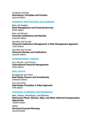 Sundaram and Das
Derivatives: Principles and Practice
Second Edition
FINANCIAL INSTITUTIONS AND MARKETS
Rose and Hudgins
Bank Management and Financial Services
Ninth Edition
Rose and Marquis
Financial Institutions and Markets
Eleventh Edition
Saunders and Cornett
Financial Institutions Management: A Risk Management Approach
Tenth Edition
Saunders and Cornett
Financial Markets and Institutions
Seventh Edition
INTERNATIONAL FINANCE
Eun, Resnick, and Chuluun
International Financial Management
Ninth Edition
REAL ESTATE
Brueggeman and Fisher
Real Estate Finance and Investments
Sixteenth Edition
Ling and Archer
Real Estate Principles: A Value Approach
Fifth Edition
FINANCIAL PLANNING AND INSURANCE
Allen, Melone, Rosenbloom, and Mahoney
Retirement Plans: 401(k)s, IRAs, and Other Deferred Compensation
Approaches
Twelfth Edition
Altfest
Personal Financial Planning
Second Edition
 