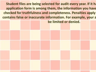 Student files are being selected for audit every year. If it ha
   application form is among them, the information you have
 checked for truthfulness and completeness. Penalties apply
contains false or inaccurate information. For example, your a
                               be limited or denied.
 