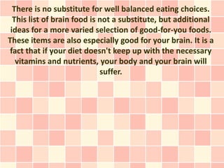 There is no substitute for well balanced eating choices.
  This list of brain food is not a substitute, but additional
 ideas for a more varied selection of good-for-you foods.
These items are also especially good for your brain. It is a
 fact that if your diet doesn't keep up with the necessary
   vitamins and nutrients, your body and your brain will
                             suffer.
 
