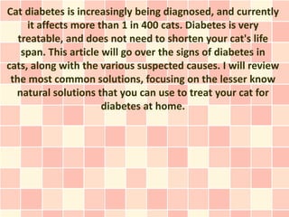 Cat diabetes is increasingly being diagnosed, and currently
     it affects more than 1 in 400 cats. Diabetes is very
   treatable, and does not need to shorten your cat's life
    span. This article will go over the signs of diabetes in
cats, along with the various suspected causes. I will review
 the most common solutions, focusing on the lesser know
  natural solutions that you can use to treat your cat for
                       diabetes at home.
 