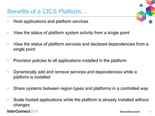Benefits of a CICS Platform…
• Host applications and platform services
• View the status of platform system activity from a single point
• View the status of platform services and declared dependencies from a
single point
• Provision policies to all applications installed in the platform
• Dynamically add and remove services and dependencies while a
platform is installed
• Share systems between region types and platforms in a controlled way
• Scale hosted applications while the platform is already installed without
changes
18
 