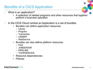 Benefits of a CICS Application
• What is an application?
• A collection of related programs and other resources that together
perform a business operation
• In the CICS Cloud context an Application is a set of bundles
• Bundles can define application resources
– Library
– Program
– Transaction
– URIMAP
– WebService
• Bundles can also define platform resources
– FILE
– JVMSERVER
– PIPELINE
– TCPIPSERVICE
• Resource dependencies
• Policies
20
 