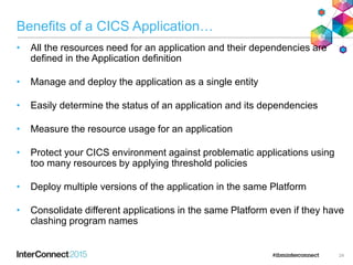 Benefits of a CICS Application…
• All the resources need for an application and their dependencies are
defined in the Application definition
• Manage and deploy the application as a single entity
• Easily determine the status of an application and its dependencies
• Measure the resource usage for an application
• Protect your CICS environment against problematic applications using
too many resources by applying threshold policies
• Deploy multiple versions of the application in the same Platform
• Consolidate different applications in the same Platform even if they have
clashing program names
24
 