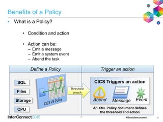 Benefits of a Policy
• What is a Policy?
• Condition and action
• Action can be:
– Emit a message
– Emit a system event
– Abend the task
2626
Define a Policy
Threshold
breach
CICS Triggers an action
Abend EventMessage
Trigger an action
SQL
Files
Storage
CPU An XML Policy document defines
the threshold and action
 
