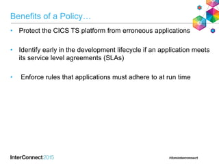 Benefits of a Policy…
• Protect the CICS TS platform from erroneous applications
• Identify early in the development lifecycle if an application meets
its service level agreements (SLAs)
• Enforce rules that applications must adhere to at run time
 