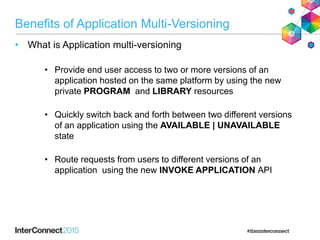 Benefits of Application Multi-Versioning
• What is Application multi-versioning
• Provide end user access to two or more versions of an
application hosted on the same platform by using the new
private PROGRAM and LIBRARY resources
• Quickly switch back and forth between two different versions
of an application using the AVAILABLE | UNAVAILABLE
state
• Route requests from users to different versions of an
application using the new INVOKE APPLICATION API
 