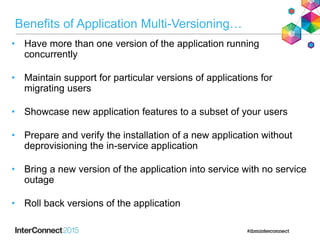 Benefits of Application Multi-Versioning…
• Have more than one version of the application running
concurrently
• Maintain support for particular versions of applications for
migrating users
• Showcase new application features to a subset of your users
• Prepare and verify the installation of a new application without
deprovisioning the in-service application
• Bring a new version of the application into service with no service
outage
• Roll back versions of the application
 