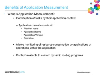 Benefits of Application Measurement
• What is Application Measurement?
• Identification of tasks by their application context
– Application context consists of:
• Platform name
• Application Name
• Application Version
• Operation
• Allows monitoring of resource consumption by applications or
operations within the application
• Context available to custom dynamic routing programs
 