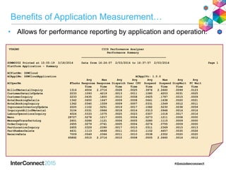 Benefits of Application Measurement…
• Allows for performance reporting by application and operation.
V5R2M0 CICS Performance Analyzer
Performance Summary
__________________________________________________
SUMM0002 Printed at 15:05:19 3/18/2014 Data from 16:24:07 2/03/2014 to 16:37:57 2/03/2014 Page 1
Platform Application - Summary
ACPlatNm: DSWCloud
ACApplNm: DSWCloudApplication ACApplVr: 1.0.0
Avg Max Avg Avg Avg Max Avg Avg
ACOperNm #Tasks Response Response Dispatch User CPU Suspend Suspend DispWait FC Wait
Time Time Time Time Time Time Time Time
BillofMaterialInquiry 1316 .4004 2.2716 .0028 .0025 .3976 2.2660 .0099 .0123
CustomerDetailsUpdate 2233 .1093 .4219 .0013 .0011 .1080 .4203 .0031 .0025
CustomerInquiry 2233 .0435 .1800 .0010 .0008 .0425 .1787 .0015 .0009
HotelBookingDetails 1342 .0650 .1647 .0009 .0008 .0641 .1638 .0020 .0021
HotelBookingInquiry 1342 .0340 .1559 .0009 .0007 .0331 .1549 .0012 .0011
InprocessInventoryUpdate 2220 .1102 .5251 .0019 .0017 .1082 .5230 .0038 .0059
InquiryonBillofMaterial 3104 .0331 .0966 .0018 .0016 .0313 .0948 .0016 .0016
LabourOperationsInquiry 4024 .0333 .1075 .0025 .0023 .0307 .1018 .0017 .0016
Menu 28727 .0278 .1217 .0005 .0004 .0273 .1211 .0008 .0000
MessageTransfertoLog 2601 .0286 .1121 .0006 .0005 .0280 .1115 .0009 .0000
OrderInquiry 2655 .0279 .0761 .0005 .0004 .0274 .0755 .0009 .0000
PartLocationInquiry 2655 .0329 .2390 .0017 .0015 .0311 .2369 .0015 .0013
PartNumberDelete 4431 .1113 .4668 .0011 .0010 .1102 .4657 .0030 .0026
ReceiveData 7009 .0549 .2366 .0011 .0010 .0538 .2352 .0020 .0020
65892 .0515 2.2716 .0010 .0008 .0505 2.2660 .0016 .0012
 