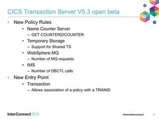 CICS Transaction Server V5.3 open beta
• New Policy Rules
• Name Counter Server
– GET COUNTER|DCOUNTER
• Temporary Storage
– Support for Shared TS
• WebSphere MQ
– Number of MQ requests
• IMS
– Number of DBCTL calls
• New Entry Point
• Transaction
– Allows association of a policy with a TRANID
48
 