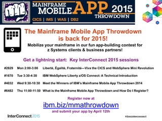 Get a lightning start: Key InterConnect 2015 sessions
#2829 Mon 2:00-3:00 Liberté, Égalité, Fraternité—Viva the CICS and WebSphere Mini Revolution
#1670 Tue 3:30-4:30 IBM WebSphere Liberty z/OS Connect: A Technical Introduction
#4032 Wed 9:30-10:30 Meet the Winners of IBM’s Mainframe Mobile App Throwdown 2014
#6482 Thu 11:00-11:50 What is the Mainframe Mobile App Throwdown and How Do I Register?
Register now at
ibm.biz/mmathrowdown
and submit your app by April 12th
Mobilize your mainframe in our fun app-building contest for
z Systems clients & business partners!
The Mainframe Mobile App Throwdown
is back for 2015!
 