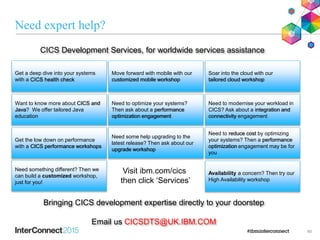 Need expert help?
60
CICS Development Services, for worldwide services assistance
Bringing CICS development expertise directly to your doorstep
Email us CICSDTS@UK.IBM.COM
Get a deep dive into your systems
with a CICS health check
Want to know more about CICS and
Java? We offer tailored Java
education
Move forward with mobile with our
customized mobile workshop
Soar into the cloud with our
tailored cloud workshop
Need to optimize your systems?
Then ask about a performance
optimization engagement
Get the low down on performance
with a CICS performance workshops
Need to modernise your workload in
CICS? Ask about a integration and
connectivity engagement
Need some help upgrading to the
latest release? Then ask about our
upgrade workshop
Need to reduce cost by optimizing
your systems? Then a performance
optimization engagement may be for
you
Need something different? Then we
can build a customized workshop,
just for you!
Availability a concern? Then try our
High Availability workshop
Visit ibm.com/cics
then click ‘Services’
 