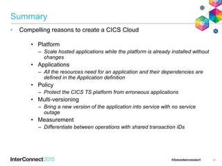 Summary
• Compelling reasons to create a CICS Cloud
• Platform
– Scale hosted applications while the platform is already installed without
changes
• Applications
– All the resources need for an application and their dependencies are
defined in the Application definition
• Policy
– Protect the CICS TS platform from erroneous applications
• Multi-versioning
– Bring a new version of the application into service with no service
outage
• Measurement
– Differentiate between operations with shared transaction IDs
61
 