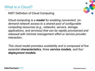What is a Cloud?
• NIST Definition of Cloud Computing
Cloud computing is a model for enabling convenient, on-
demand network access to a shared pool of configurable
computing resources (e.g., networks, servers, storage,
applications, and services) that can be rapidly provisioned and
released with minimal management effort or service provider
interaction.
• This cloud model promotes availability and is composed of five
essential characteristics, three service models, and four
deployment models.
4
 