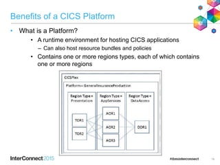 Benefits of a CICS Platform
• What is a Platform?
• A runtime environment for hosting CICS applications
– Can also host resource bundles and policies
• Contains one or more regions types, each of which contains
one or more regions
14
 