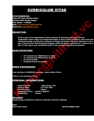 CURRICULUM VITAE
NITIN KUMARJHA
H.No.7B Vipin Garden Extn.
Dwarka Mod Uttam Nagar
New Delhi – 110059
Mob: 9711710110, 8802796734
Email-Id: kumar@nitin.at.vc
OBJECTIVE:
To be a part of an organization where process of learning never ends and my
imagination takes wings to unexpected height. A place where initiative, hard work and
learning through constructive criticism is always promoted. The next objective to be a
part of brand team with Areputed Company. With the below experiences, I seek to be a
part of this space and contributed both to the company and personal growth.
QUALIFICATIONS:
 10th
passed from CBSE Board in 2010
 12th
passed from NIOS Board in 2012
 Pursuing B.COM.
 Computer Basic Knowledge
WORK EXPERIENCE:
I am working in (LENOVO) company, 1years Nehru Place.
I have a own business (Taxi).
PERSONAL INFORMATIONS:
Father’s Name :Ajay Kumar Jha
Date of Birth : 12th
Feb 1993
Marital status : Single
Language Known : Hindi & English
Nationality : Indian
Strength:
Hardworking, Confidence, Sincere, Punctual, Decision, Making.
Date:
Place: New Delhi (NITIN KUMAR JHA)
 