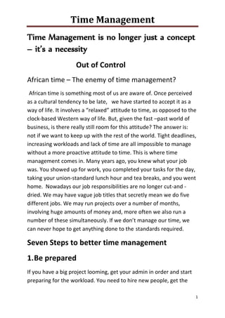 Time Management
1
Time Management is no longer just a concept
– it’s a necessity
Out of Control
African time – The enemy of time management?
African time is something most of us are aware of. Once perceived
as a cultural tendency to be late, we have started to accept it as a
way of life. It involves a “relaxed” attitude to time, as opposed to the
clock-based Western way of life. But, given the fast –past world of
business, is there really still room for this attitude? The answer is:
not if we want to keep up with the rest of the world. Tight deadlines,
increasing workloads and lack of time are all impossible to manage
without a more proactive attitude to time. This is where time
management comes in. Many years ago, you knew what your job
was. You showed up for work, you completed your tasks for the day,
taking your union-standard lunch hour and tea breaks, and you went
home. Nowadays our job responsibilities are no longer cut-and -
dried. We may have vague job titles that secretly mean we do five
different jobs. We may run projects over a number of months,
involving huge amounts of money and, more often we also run a
number of these simultaneously. If we don’t manage our time, we
can never hope to get anything done to the standards required.
Seven Steps to better time management
1.Be prepared
If you have a big project looming, get your admin in order and start
preparing for the workload. You need to hire new people, get the
 