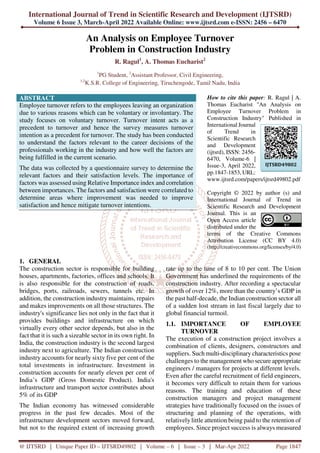 International Journal of Trend in Scientific Research and Development (IJTSRD)
Volume 6 Issue 3, March-April 2022 Available Online: www.ijtsrd.com e-ISSN: 2456 – 6470
@ IJTSRD | Unique Paper ID – IJTSRD49802 | Volume – 6 | Issue – 3 | Mar-Apr 2022 Page 1847
An Analysis on Employee Turnover
Problem in Construction Industry
R. Ragul1
, A. Thomas Eucharist2
1
PG Student, 2
Assistant Professor, Civil Engineering,
1,2
K.S.R. College of Engineering, Tiruchengode, Tamil Nadu, India
ABSTRACT
Employee turnover refers to the employees leaving an organization
due to various reasons which can be voluntary or involuntary. The
study focuses on voluntary turnover. Turnover intent acts as a
precedent to turnover and hence the survey measures turnover
intention as a precedent for turnover. The study has been conducted
to understand the factors relevant to the career decisions of the
professionals working in the industry and how well the factors are
being fulfilled in the current scenario.
The data was collected by a questionnaire survey to determine the
relevant factors and their satisfaction levels. The importance of
factors was assessed using Relative Importance index and correlation
between importances. The factors and satisfaction were correlated to
determine areas where improvement was needed to improve
satisfaction and hence mitigate turnover intentions.
How to cite this paper: R. Ragul | A.
Thomas Eucharist "An Analysis on
Employee Turnover Problem in
Construction Industry" Published in
International Journal
of Trend in
Scientific Research
and Development
(ijtsrd), ISSN: 2456-
6470, Volume-6 |
Issue-3, April 2022,
pp.1847-1853, URL:
www.ijtsrd.com/papers/ijtsrd49802.pdf
Copyright © 2022 by author (s) and
International Journal of Trend in
Scientific Research and Development
Journal. This is an
Open Access article
distributed under the
terms of the Creative Commons
Attribution License (CC BY 4.0)
(http://creativecommons.org/licenses/by/4.0)
1. GENERAL
The construction sector is responsible for building
houses, apartments, factories, offices and schools. It
is also responsible for the construction of roads,
bridges, ports, railroads, sewers, tunnels etc. In
addition, the construction industry maintains, repairs
and makes improvements on all those structures. The
industry's significance lies not only in the fact that it
provides buildings and infrastructure on which
virtually every other sector depends, but also in the
fact that it is such a sizeable sector in its own right. In
India, the construction industry is the second largest
industry next to agriculture. The Indian construction
industry accounts for nearly sixty five per cent of the
total investments in infrastructure. Investment in
construction accounts for nearly eleven per cent of
India’s GDP (Gross Domestic Product). India's
infrastructure and transport sector contributes about
5% of its GDP
The Indian economy has witnessed considerable
progress in the past few decades. Most of the
infrastructure development sectors moved forward,
but not to the required extent of increasing growth
rate up to the tune of 8 to 10 per cent. The Union
Government has underlined the requirements of the
construction industry. After recording a spectacular
growth of over 12%, more than the country’s GDP in
the past half-decade, the Indian construction sector all
of a sudden lost stream in last fiscal largely due to
global financial turmoil.
1.1. IMPORTANCE OF EMPLOYEE
TURNOVER
The execution of a construction project involves a
combination of clients, designers, constructors and
suppliers. Such multi-disciplinary characteristics pose
challenges to the management who secure appropriate
engineers / managers for projects at different levels.
Even after the careful recruitment of field engineers,
it becomes very difficult to retain them for various
reasons. The training and education of these
construction managers and project management
strategies have traditionally focused on the issues of
structuring and planning of the operations, with
relatively little attention being paid to the retention of
employees. Since project success is always measured
IJTSRD49802
 