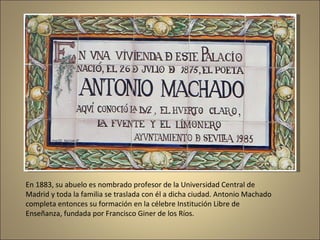 En 1883, su abuelo es nombrado profesor de la Universidad Central de Madrid y toda la familia se traslada con él a dicha ciudad. Antonio Machado completa entonces su formación en la célebre Institución Libre de Enseñanza, fundada por Francisco Giner de los Ríos. 