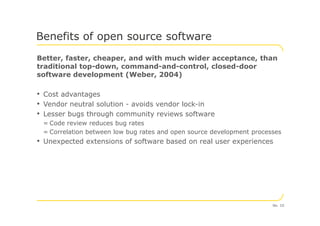 Better, faster, cheaper, and with much wider acceptance, than
traditional top-down, command-and-control, closed-door
software development (Weber, 2004)
• Cost advantages
• Vendor neutral solution - avoids vendor lock-in
• Lesser bugs through community reviews software
Benefits of open source software
• Lesser bugs through community reviews software
= Code review reduces bug rates
= Correlation between low bug rates and open source development processes
• Unexpected extensions of software based on real user experiences
No. 10
 