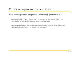OSS are engineers’ projects : Technically perfect BUT
= Utility problem: Not responding to demand of a broader group and
therefore in many cases not a revenue generator
= Usability problem: Not sufficient user-friendly and intuitive, only very
knowledgeable users can adopt the software
Critics on open source software
No. 11
 