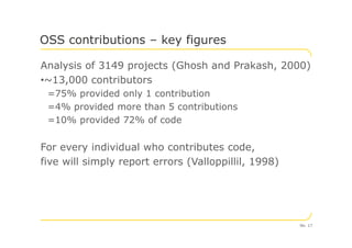 Analysis of 3149 projects (Ghosh and Prakash, 2000)
•~13,000 contributors
=75% provided only 1 contribution
=4% provided more than 5 contributions
=10% provided 72% of code
OSS contributions – key figures
=10% provided 72% of code
For every individual who contributes code,
five will simply report errors (Valloppillil, 1998)
No. 17
 
