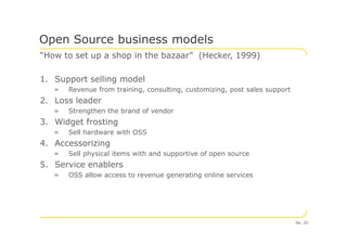 “How to set up a shop in the bazaar” (Hecker, 1999)
1. Support selling model
= Revenue from training, consulting, customizing, post sales support
2. Loss leader
= Strengthen the brand of vendor
3. Widget frosting
Open Source business models
3. Widget frosting
= Sell hardware with OSS
4. Accessorizing
= Sell physical items with and supportive of open source
5. Service enablers
= OSS allow access to revenue generating online services
No. 20
 