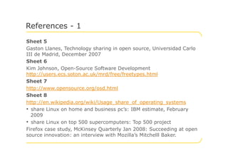Sheet 5
Gaston Llanes, Technology sharing in open source, Universidad Carlo
III de Madrid, December 2007
Sheet 6
Kim Johnson, Open-Source Software Development
http://users.ecs.soton.ac.uk/mrd/free/freetypes.html
Sheet 7
References - 1
Sheet 7
http://www.opensource.org/osd.html
Sheet 8
http://en.wikipedia.org/wiki/Usage_share_of_operating_systems
• share Linux on home and business pc’s: IBM estimate, February
2009
• share Linux on top 500 supercomputers: Top 500 project
Firefox case study, McKinsey Quarterly Jan 2008: Succeeding at open
source innovation: an interview with Mozilla’s Mitchelll Baker.
 