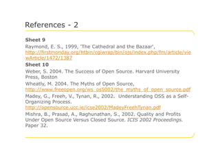Sheet 9
Raymond, E. S., 1999, 'The Cathedral and the Bazaar',
http://firstmonday.org/htbin/cgiwrap/bin/ojs/index.php/fm/article/vie
wArticle/1472/1387
Sheet 10
Weber, S. 2004. The Success of Open Source. Harvard University
Press, Boston
References - 2
Press, Boston
Wheatly, M. 2004. The Myths of Open Source,
http://www.freeopen.org/ws_os5002/the_myths_of_open_source.pdf
Madey, G., Freeh, V., Tynan, R., 2002. Understanding OSS as a Self-
Organizing Process.
http://opensource.ucc.ie/icse2002/MadeyFreehTynan.pdf
Mishra, B., Prasad, A., Raghunathan, S., 2002. Quality and Profits
Under Open Source Versus Closed Source. ICIS 2002 Proceedings.
Paper 32.
 