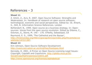 Sheet 11
Z. Erlich, Z., Aviv, R. 2007. Open Source Software: Strengths and
Weaknesses. In: Handbook of research on open source software;
technological, economic and social perspectives. Edited by: St. Amant,
K., Still, B. Information Science References. London
Behlendorf, B., 1999. Open source as a business strategy. In: Open-
sources: Voices from the open source revolution. Edited by Dibona, C.,
Ockman, S., Stone, M. 140 – 170. O’Reilly, Sebastopol, CA
References - 3
Ockman, S., Stone, M. 140 – 170. O’Reilly, Sebastopol, CA
Raymond, E. S., 1999, 'The Cathedral and the Bazaar',
http://firstmonday.org/htbin/cgiwrap/bin/ojs/index.php/fm/article/vie
wArticle/1472/1387.
Sheet 13
Kim Johnson, Open-Source Software Development
http://users.ecs.soton.ac.uk/mrd/free/freetypes.html
Kennedy, D. 2001. A Primer on Open Source Licensing Legal Issues:
Copyright, Copyleft and Copyfuture. http://glotta.ntua.gr/IS-
Social/CopyRight/opensourcedmk.pdf.
http://www.opensource.org/licenses/alphabetical.
 