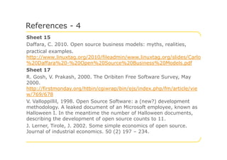 Sheet 15
Daffara, C. 2010. Open source business models: myths, realities,
practical examples.
http://www.linuxtag.org/2010/fileadmin/www.linuxtag.org/slides/Carlo
%20Daffara%20-%20Open%20Source%20Business%20Models.pdf
Sheet 17
R. Gosh, V. Prakash, 2000. The Oribiten Free Software Survey, May
2000.
References - 4
2000.
http://firstmonday.org/htbin/cgiwrap/bin/ojs/index.php/fm/article/vie
w/769/678
V. Valloppillil, 1998. Open Source Software: a (new?) development
methodology. A leaked document of an Microsoft employee, known as
Halloween I. In the meantime the number of Halloween documents,
describing the development of open source counts to 11.
J. Lerner, Tirole, J. 2002. Some simple economics of open source.
Journal of industrial economics. 50 (2) 197 – 234.
 