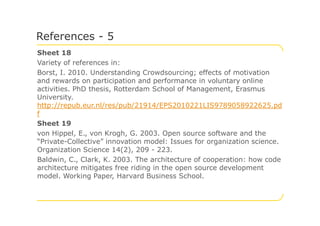 Sheet 18
Variety of references in:
Borst, I. 2010. Understanding Crowdsourcing; effects of motivation
and rewards on participation and performance in voluntary online
activities. PhD thesis, Rotterdam School of Management, Erasmus
University.
http://repub.eur.nl/res/pub/21914/EPS2010221LIS9789058922625.pd
f
References - 5
f
Sheet 19
von Hippel, E., von Krogh, G. 2003. Open source software and the
“Private-Collective” innovation model: Issues for organization science.
Organization Science 14(2), 209 - 223.
Baldwin, C., Clark, K. 2003. The architecture of cooperation: how code
architecture mitigates free riding in the open source development
model. Working Paper, Harvard Business School.
 